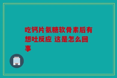 吃钙片氨糖软骨素后有想吐反应 这是怎么回事
