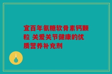 宜百年氨糖软骨素钙颗粒 关爱关节健康的优质营养补充剂