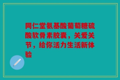 同仁堂氨基酸葡萄糖硫酸软骨素胶囊，关爱关节，给你活力生活新体验