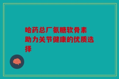 哈药总厂氨糖软骨素 助力关节健康的优质选择
