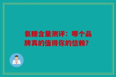 氨糖含量测评：哪个品牌真的值得你的信赖？