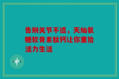 告别关节不适，天灿氨糖软骨素肽钙让你重拾活力生活