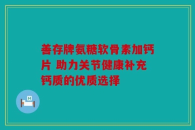 善存牌氨糖软骨素加钙片 助力关节健康补充钙质的优质选择