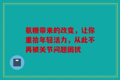 氨糖带来的改变，让你重拾年轻活力，从此不再被关节问题困扰
