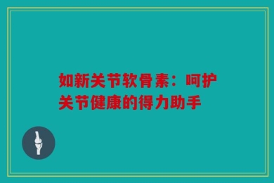 如新关节软骨素：呵护关节健康的得力助手