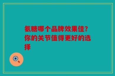 氨糖哪个品牌效果佳？你的关节值得更好的选择