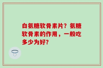 白氨糖软骨素片？氨糖软骨素的作用，一般吃多少为好？