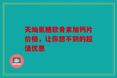 天灿氨糖软骨素加钙片价格，让你想不到的超值优惠