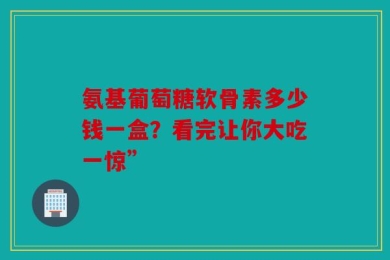 氨基葡萄糖软骨素多少钱一盒？看完让你大吃一惊”