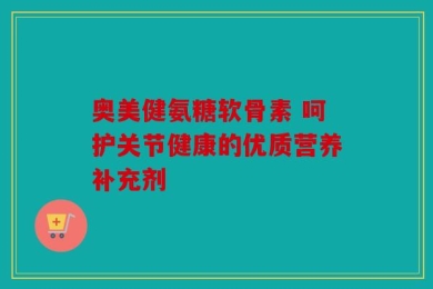 奥美健氨糖软骨素 呵护关节健康的优质营养补充剂