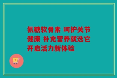 氨糖软骨素 呵护关节健康 补充营养就选它开启活力新体验