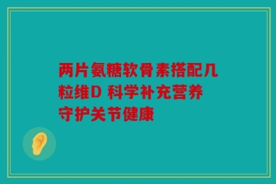 两片氨糖软骨素搭配几粒维D 科学补充营养守护关节健康