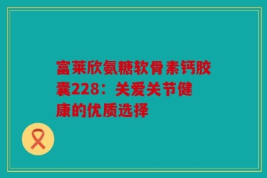 富莱欣氨糖软骨素钙胶囊228：关爱关节健康的优质选择