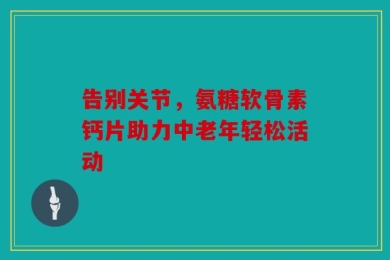 告别关节，氨糖软骨素钙片助力中老年轻松活动