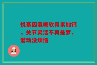 悦基因氨糖软骨素加钙，关节灵活不再是梦，爱动没烦恼