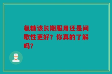 氨糖该长期服用还是间歇性更好？你真的了解吗？
