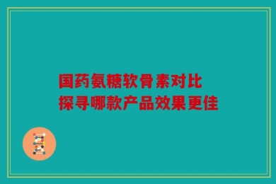 国药氨糖软骨素对比 探寻哪款产品效果更佳