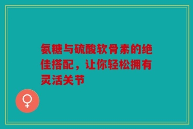 氨糖与硫酸软骨素的绝佳搭配，让你轻松拥有灵活关节