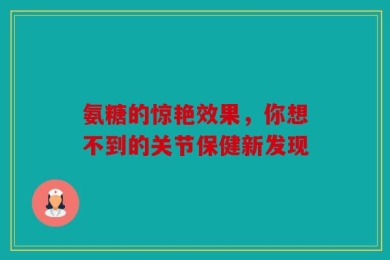 氨糖的惊艳效果，你想不到的关节保健新发现