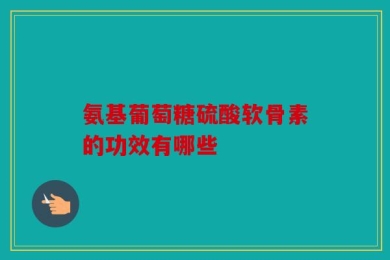 氨基葡萄糖硫酸软骨素的功效有哪些