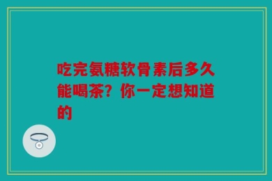 吃完氨糖软骨素后多久能喝茶？你一定想知道的