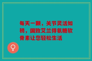 每天一颗，关节灵活如初，国致艾兰得氨糖软骨素让您轻松生活
