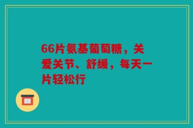 66片氨基葡萄糖，关爱关节、舒缓，每天一片轻松行