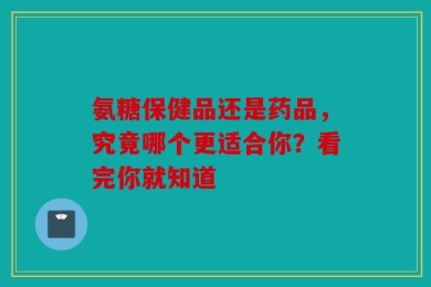氨糖保健品还是药品，究竟哪个更适合你？看完你就知道