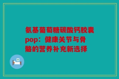 氨基葡萄糖碳酸钙胶囊pop：健康关节与骨骼的营养补充新选择
