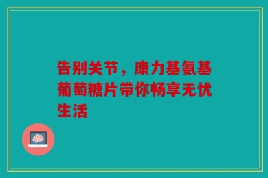 告别关节，康力基氨基葡萄糖片带你畅享无忧生活
