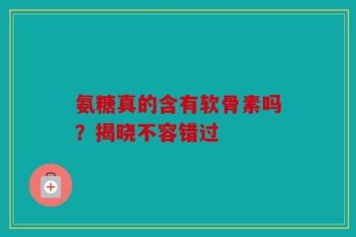 氨糖真的含有软骨素吗？揭晓不容错过
