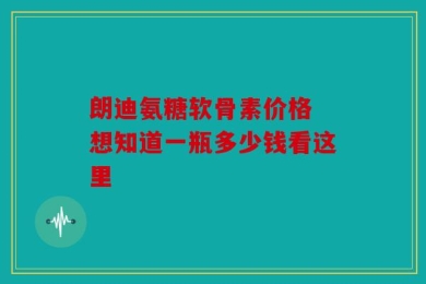 朗迪氨糖软骨素价格 想知道一瓶多少钱看这里