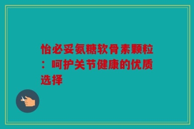 怡必妥氨糖软骨素颗粒：呵护关节健康的优质选择