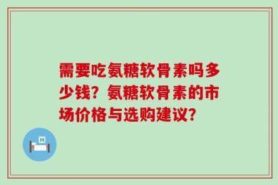 需要吃氨糖软骨素吗多少钱？氨糖软骨素的市场价格与选购建议？