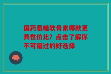 国药氨糖软骨素哪款更具性价比？点击了解你不可错过的好选择