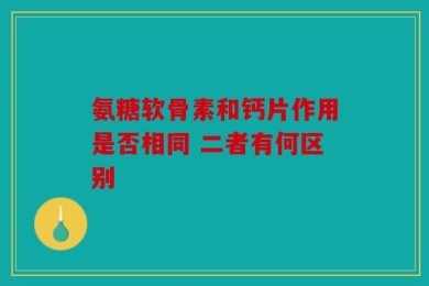 氨糖软骨素和钙片作用是否相同 二者有何区别