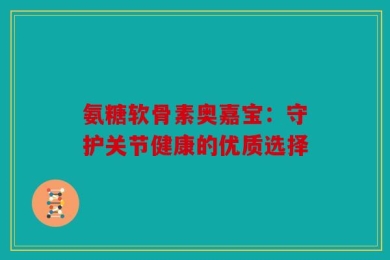 氨糖软骨素奥嘉宝：守护关节健康的优质选择