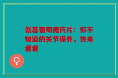 氨基葡萄糖药片：你不知道的关节保养，快来看看