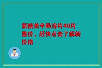 氨糖美辛肠溶片40片售价，赶快点击了解新价格