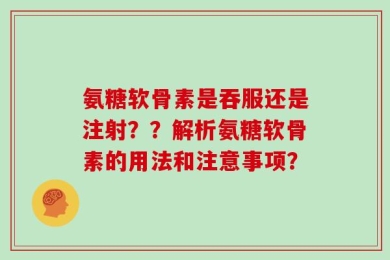 氨糖软骨素是吞服还是注射？？解析氨糖软骨素的用法和注意事项？