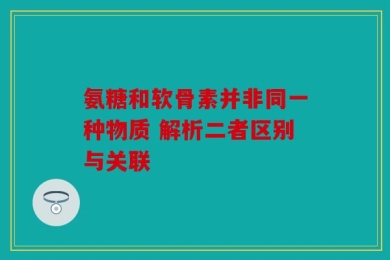 氨糖和软骨素并非同一种物质 解析二者区别与关联