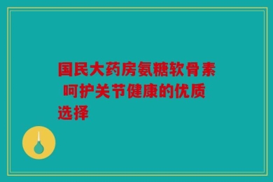 国民大药房氨糖软骨素 呵护关节健康的优质选择