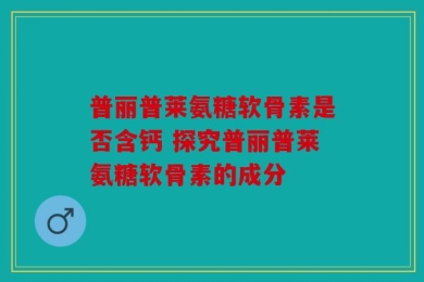 普丽普莱氨糖软骨素是否含钙 探究普丽普莱氨糖软骨素的成分