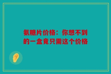 氨糖片价格：你想不到的一盒竟只需这个价格