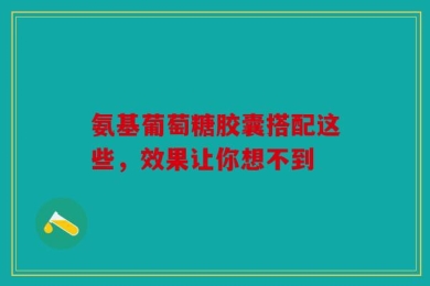 氨基葡萄糖胶囊搭配这些，效果让你想不到