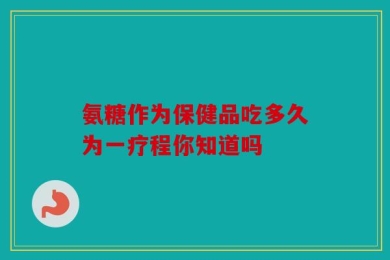 氨糖作为保健品吃多久为一疗程你知道吗