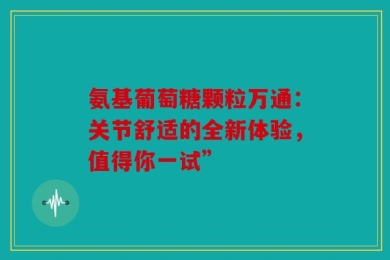 氨基葡萄糖颗粒万通：关节舒适的全新体验，值得你一试”