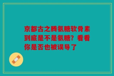 京都古之腾氨糖软骨素到底是不是氨糖？看看你是否也被误导了