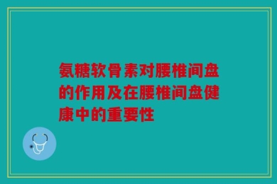 氨糖软骨素对腰椎间盘的作用及在腰椎间盘健康中的重要性