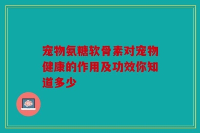 宠物氨糖软骨素对宠物健康的作用及功效你知道多少